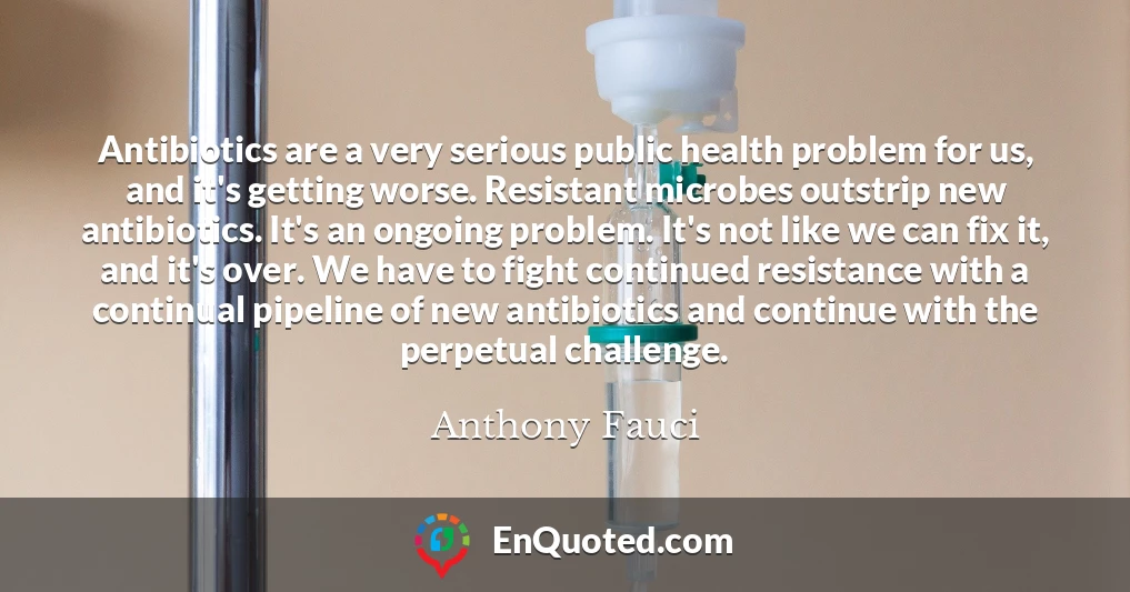 Antibiotics are a very serious public health problem for us, and it's getting worse. Resistant microbes outstrip new antibiotics. It's an ongoing problem. It's not like we can fix it, and it's over. We have to fight continued resistance with a continual pipeline of new antibiotics and continue with the perpetual challenge.