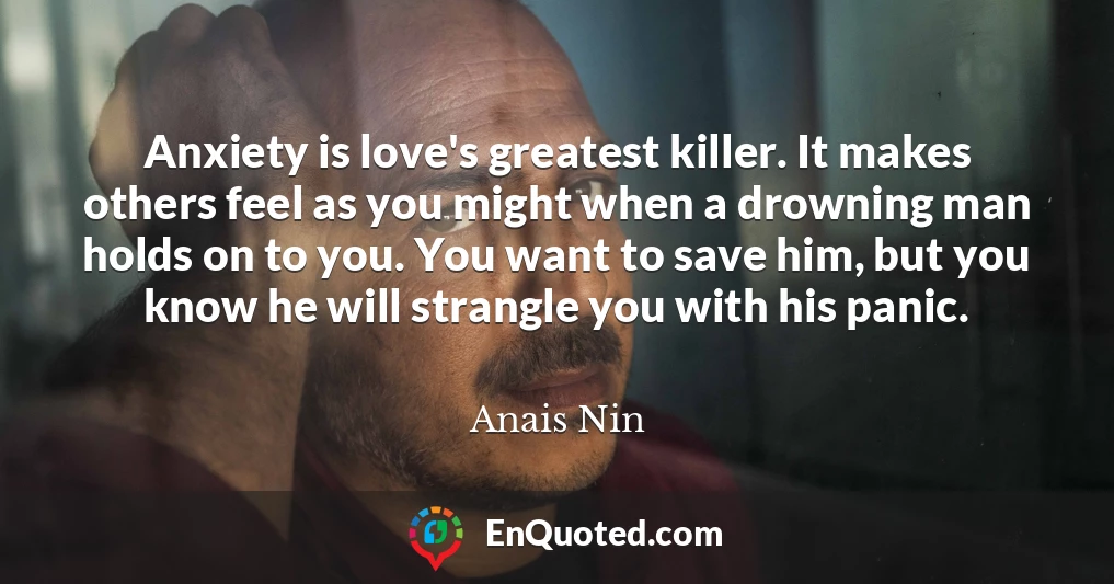 Anxiety is love's greatest killer. It makes others feel as you might when a drowning man holds on to you. You want to save him, but you know he will strangle you with his panic.