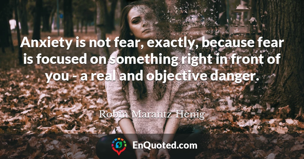 Anxiety is not fear, exactly, because fear is focused on something right in front of you - a real and objective danger.
