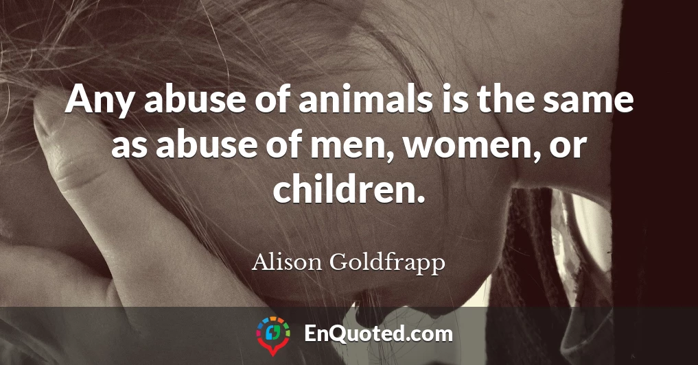 Any abuse of animals is the same as abuse of men, women, or children.