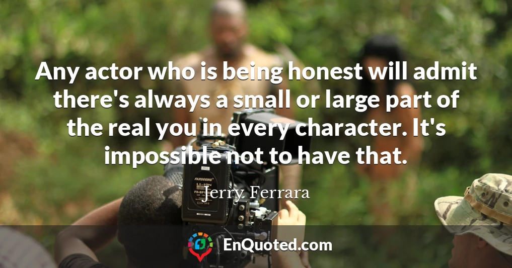 Any actor who is being honest will admit there's always a small or large part of the real you in every character. It's impossible not to have that.