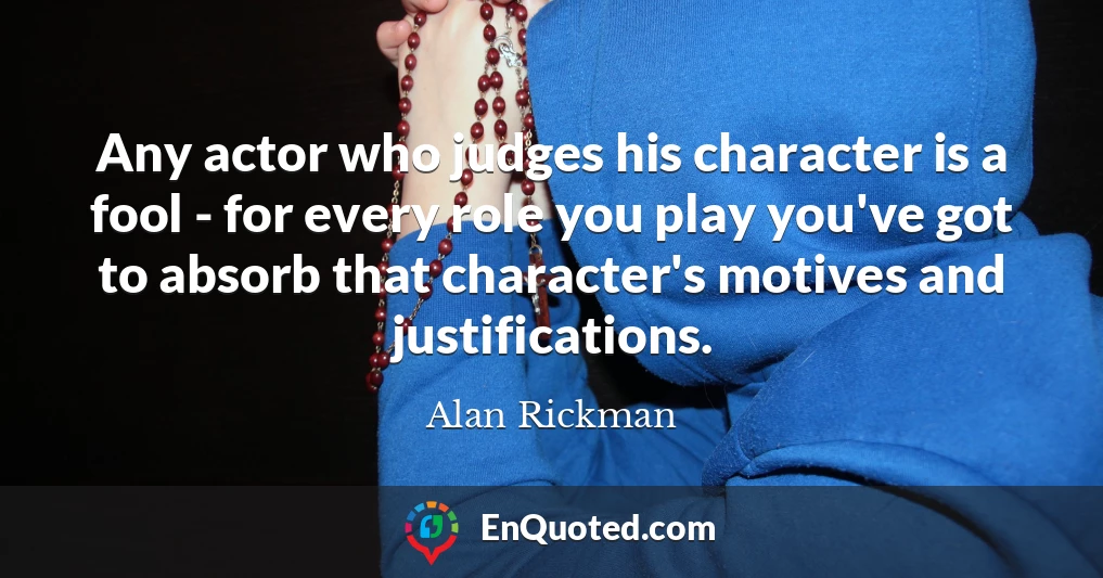Any actor who judges his character is a fool - for every role you play you've got to absorb that character's motives and justifications.