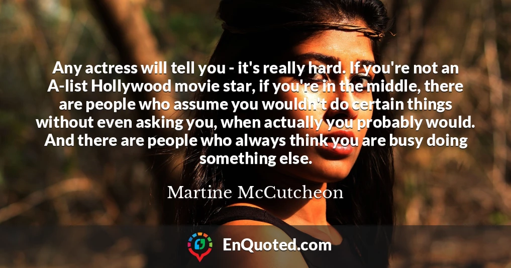Any actress will tell you - it's really hard. If you're not an A-list Hollywood movie star, if you're in the middle, there are people who assume you wouldn't do certain things without even asking you, when actually you probably would. And there are people who always think you are busy doing something else.