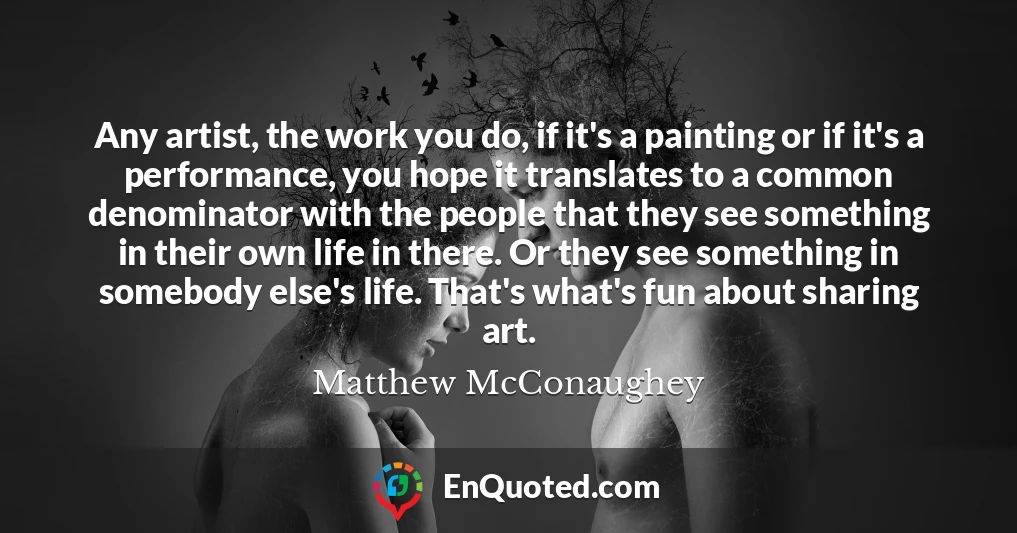 Any artist, the work you do, if it's a painting or if it's a performance, you hope it translates to a common denominator with the people that they see something in their own life in there. Or they see something in somebody else's life. That's what's fun about sharing art.