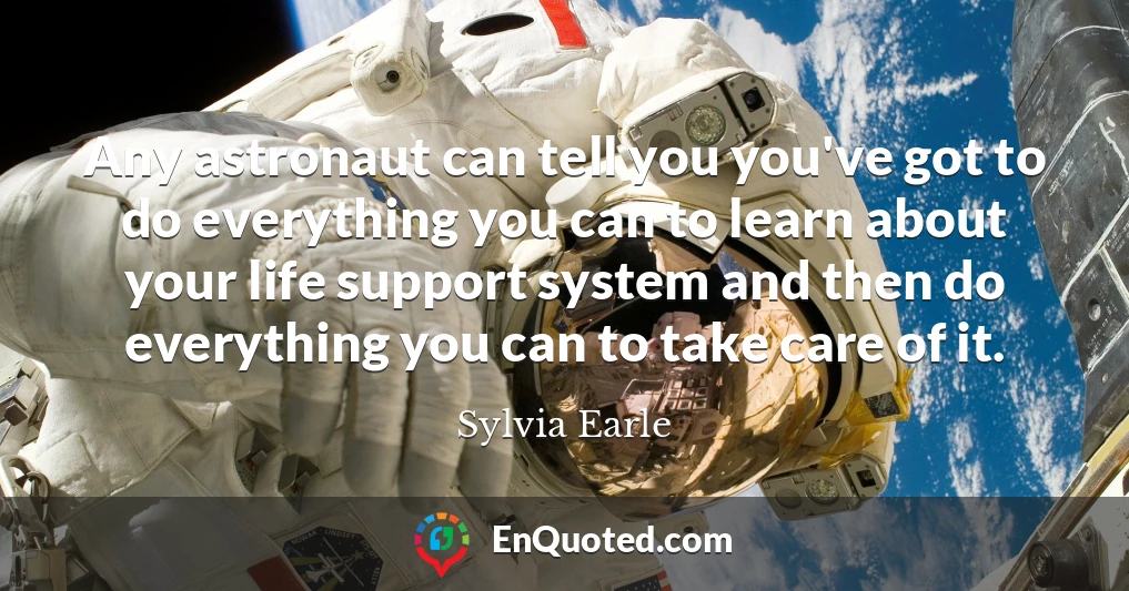 Any astronaut can tell you you've got to do everything you can to learn about your life support system and then do everything you can to take care of it.