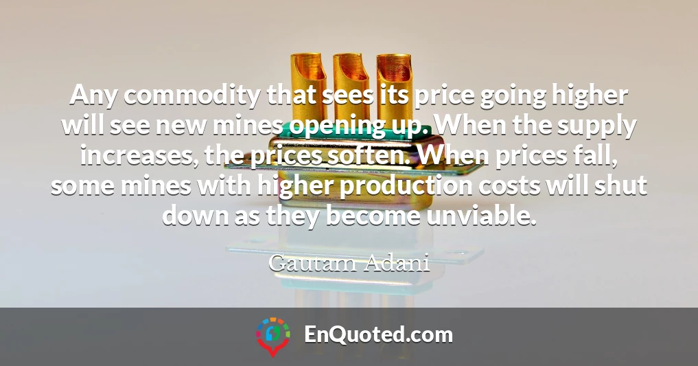Any commodity that sees its price going higher will see new mines opening up. When the supply increases, the prices soften. When prices fall, some mines with higher production costs will shut down as they become unviable.
