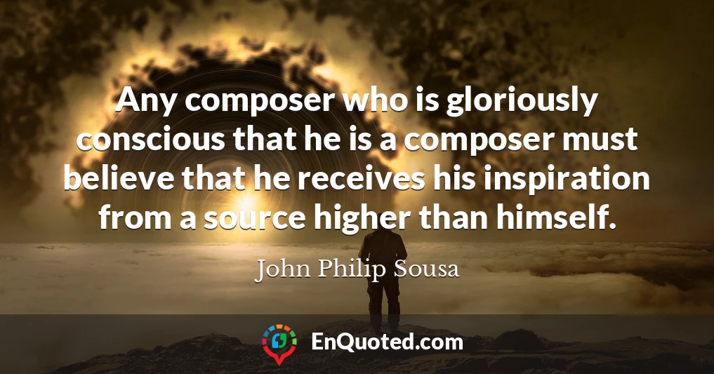 Any composer who is gloriously conscious that he is a composer must believe that he receives his inspiration from a source higher than himself.