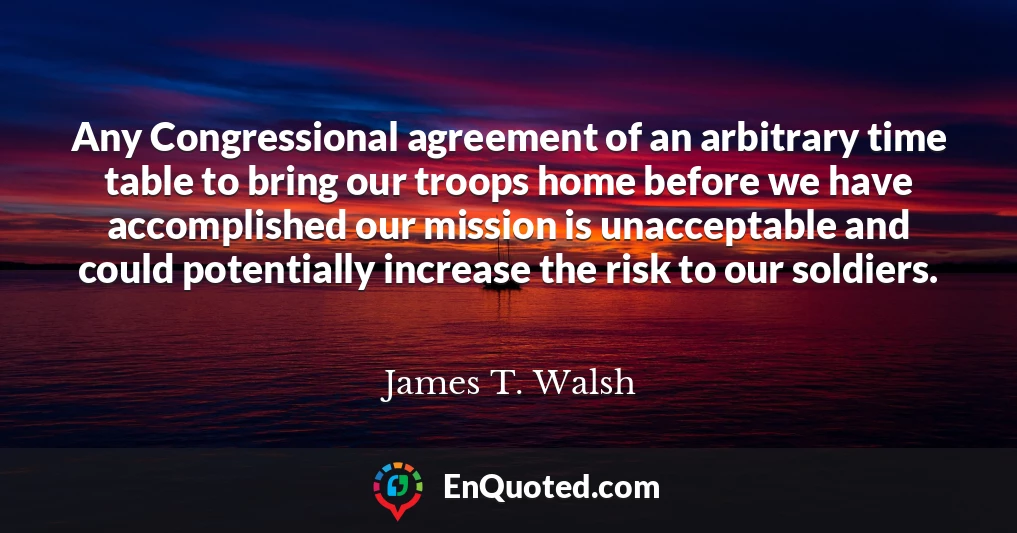 Any Congressional agreement of an arbitrary time table to bring our troops home before we have accomplished our mission is unacceptable and could potentially increase the risk to our soldiers.