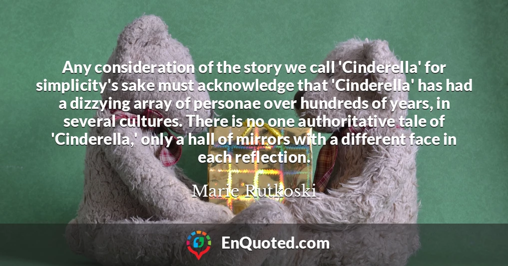 Any consideration of the story we call 'Cinderella' for simplicity's sake must acknowledge that 'Cinderella' has had a dizzying array of personae over hundreds of years, in several cultures. There is no one authoritative tale of 'Cinderella,' only a hall of mirrors with a different face in each reflection.