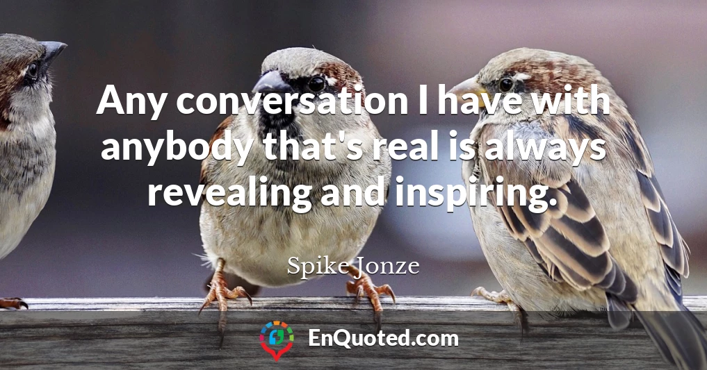 Any conversation I have with anybody that's real is always revealing and inspiring.