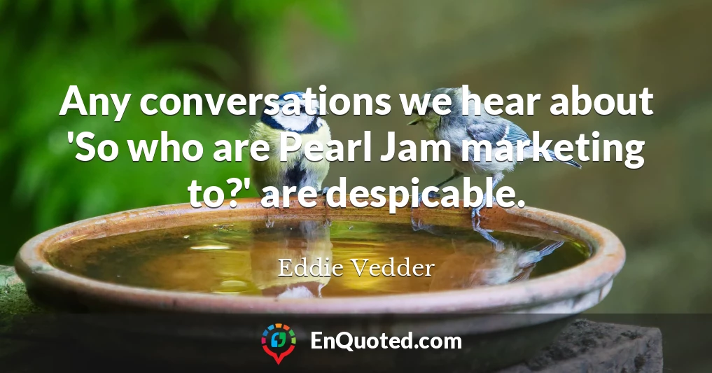 Any conversations we hear about 'So who are Pearl Jam marketing to?' are despicable.