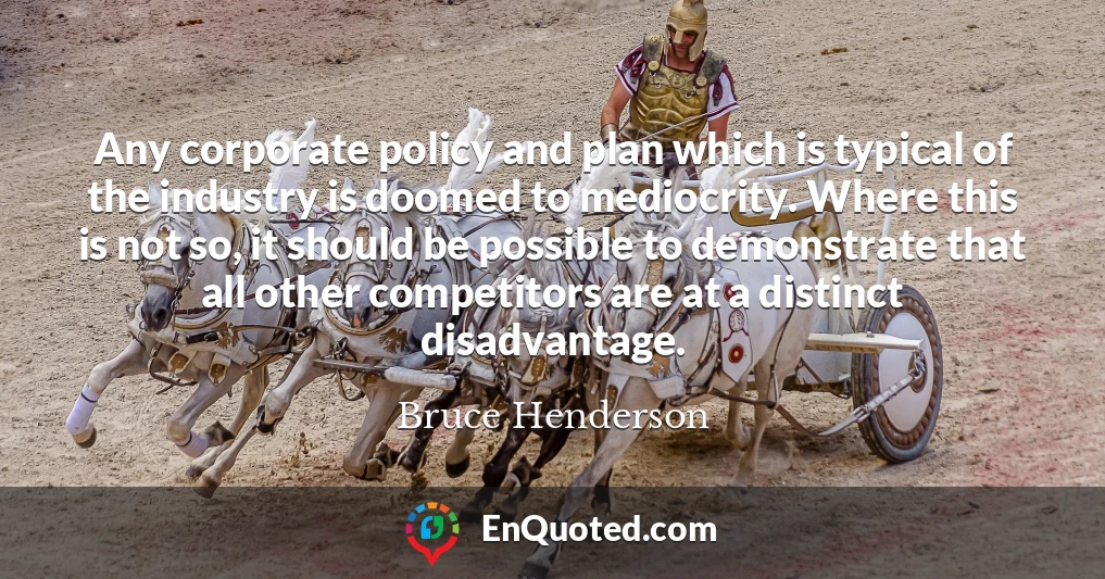 Any corporate policy and plan which is typical of the industry is doomed to mediocrity. Where this is not so, it should be possible to demonstrate that all other competitors are at a distinct disadvantage.
