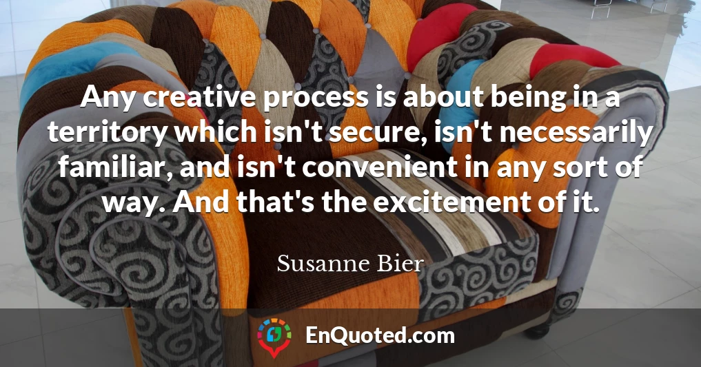 Any creative process is about being in a territory which isn't secure, isn't necessarily familiar, and isn't convenient in any sort of way. And that's the excitement of it.