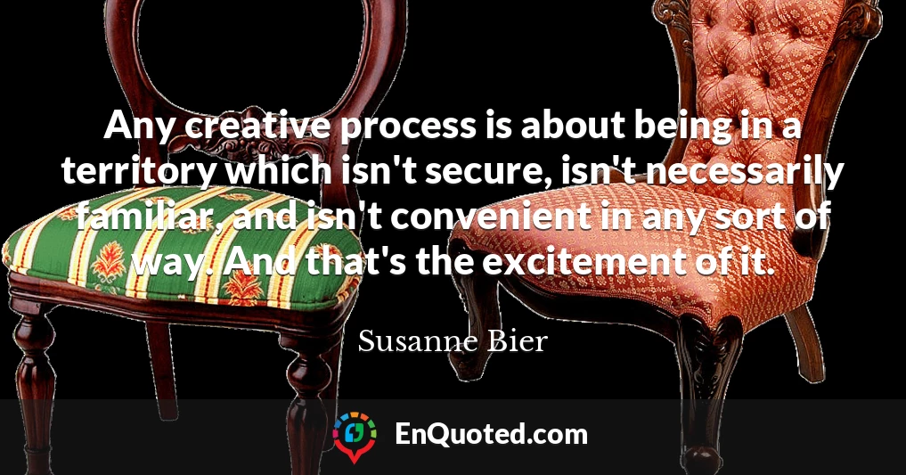 Any creative process is about being in a territory which isn't secure, isn't necessarily familiar, and isn't convenient in any sort of way. And that's the excitement of it.