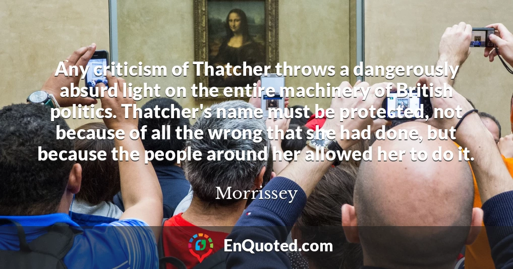 Any criticism of Thatcher throws a dangerously absurd light on the entire machinery of British politics. Thatcher's name must be protected, not because of all the wrong that she had done, but because the people around her allowed her to do it.