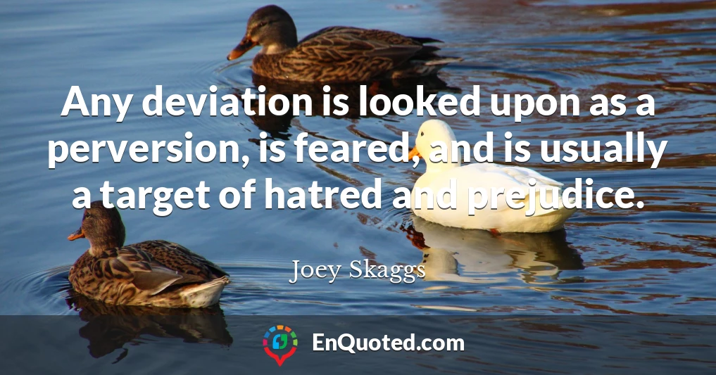Any deviation is looked upon as a perversion, is feared, and is usually a target of hatred and prejudice.