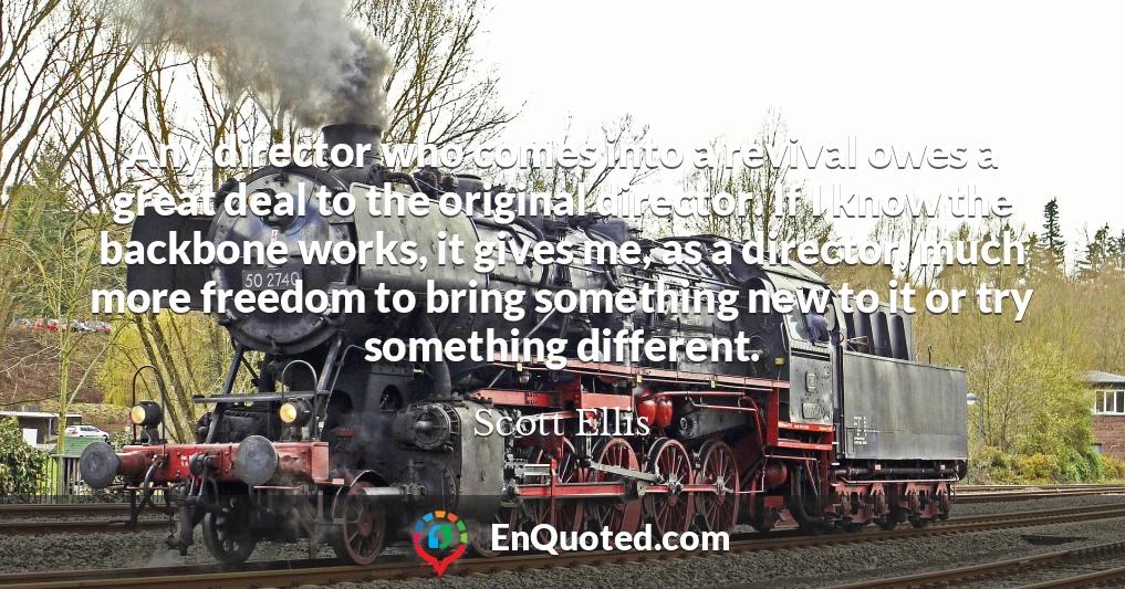 Any director who comes into a revival owes a great deal to the original director. If I know the backbone works, it gives me, as a director, much more freedom to bring something new to it or try something different.