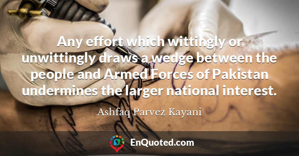 Any effort which wittingly or unwittingly draws a wedge between the people and Armed Forces of Pakistan undermines the larger national interest.