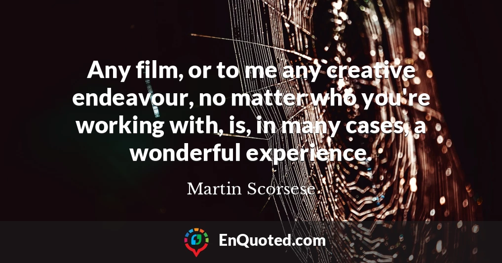 Any film, or to me any creative endeavour, no matter who you're working with, is, in many cases, a wonderful experience.