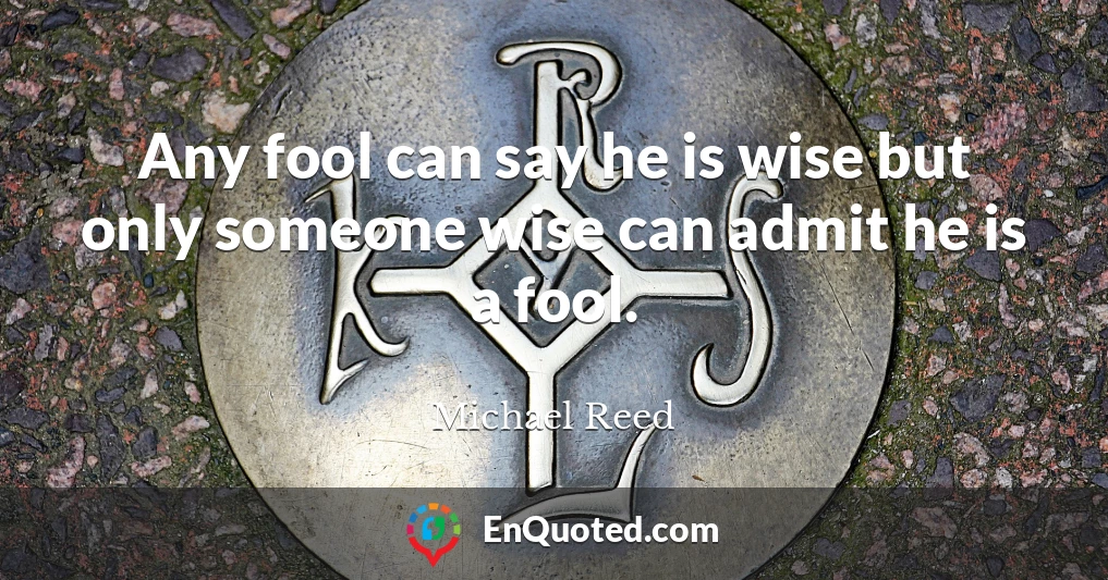 Any fool can say he is wise but only someone wise can admit he is a fool.
