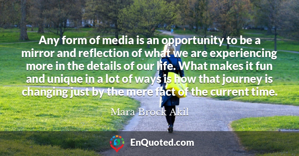 Any form of media is an opportunity to be a mirror and reflection of what we are experiencing more in the details of our life. What makes it fun and unique in a lot of ways is how that journey is changing just by the mere fact of the current time.