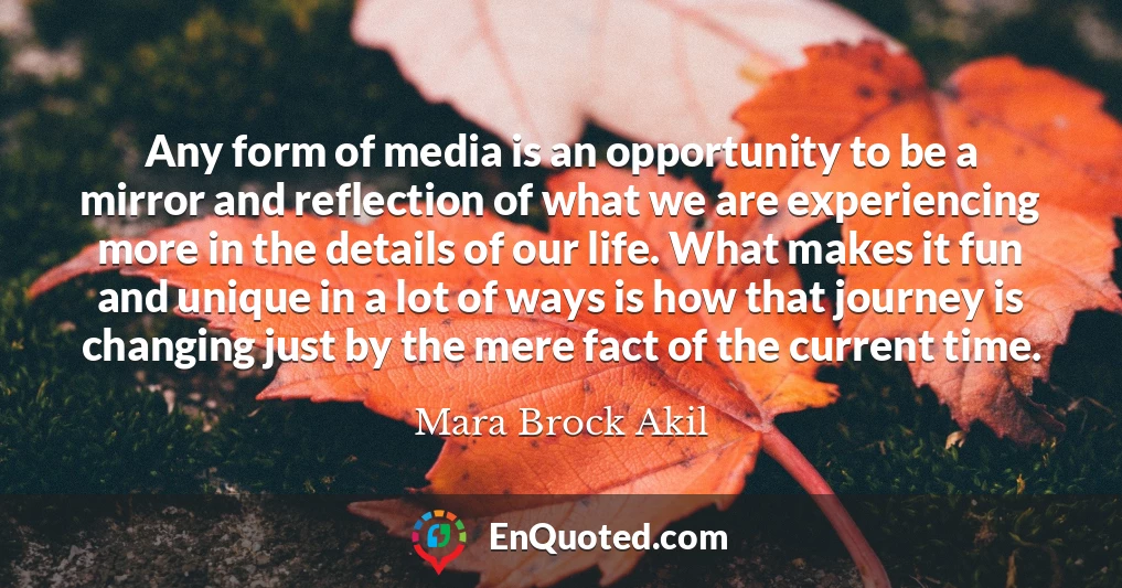 Any form of media is an opportunity to be a mirror and reflection of what we are experiencing more in the details of our life. What makes it fun and unique in a lot of ways is how that journey is changing just by the mere fact of the current time.