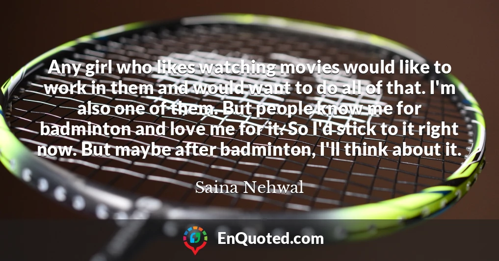 Any girl who likes watching movies would like to work in them and would want to do all of that. I'm also one of them. But people know me for badminton and love me for it. So I'd stick to it right now. But maybe after badminton, I'll think about it.