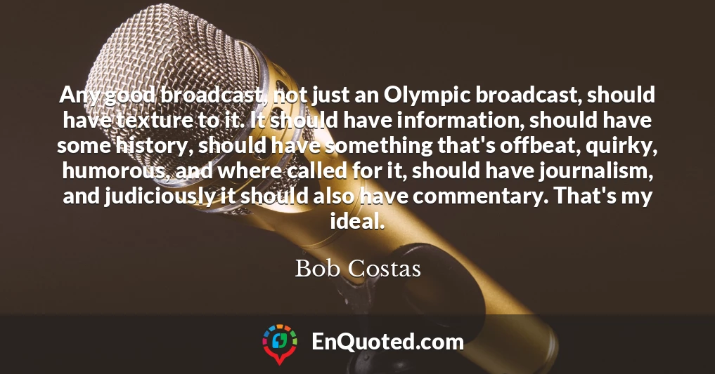 Any good broadcast, not just an Olympic broadcast, should have texture to it. It should have information, should have some history, should have something that's offbeat, quirky, humorous, and where called for it, should have journalism, and judiciously it should also have commentary. That's my ideal.