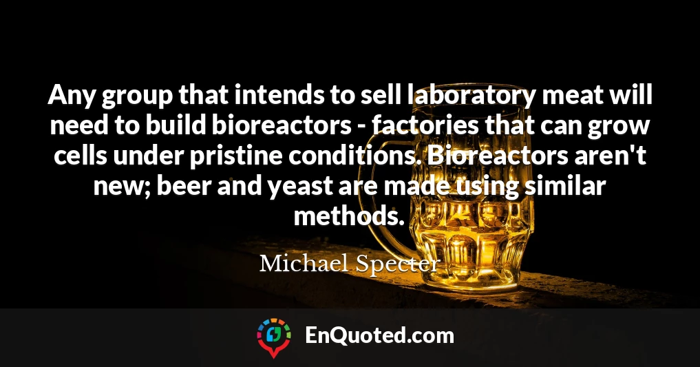 Any group that intends to sell laboratory meat will need to build bioreactors - factories that can grow cells under pristine conditions. Bioreactors aren't new; beer and yeast are made using similar methods.