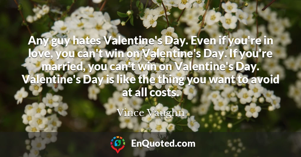 Any guy hates Valentine's Day. Even if you're in love, you can't win on Valentine's Day. If you're married, you can't win on Valentine's Day. Valentine's Day is like the thing you want to avoid at all costs.