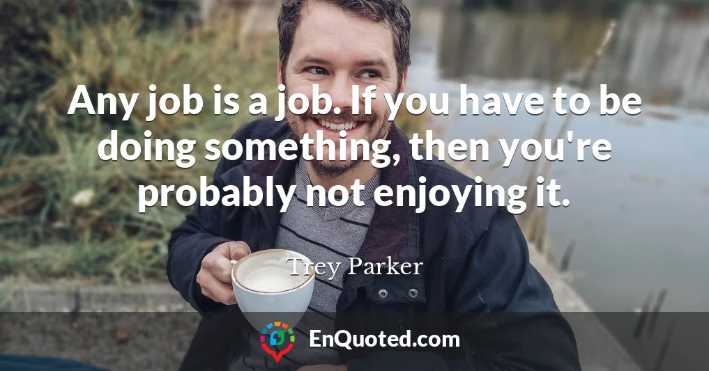 Any job is a job. If you have to be doing something, then you're probably not enjoying it.