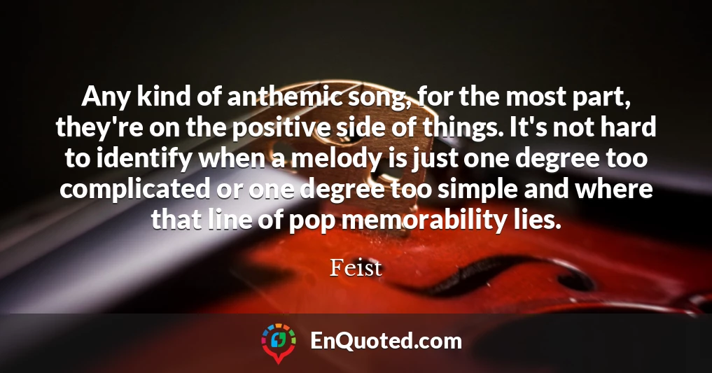 Any kind of anthemic song, for the most part, they're on the positive side of things. It's not hard to identify when a melody is just one degree too complicated or one degree too simple and where that line of pop memorability lies.