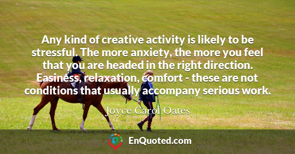 Any kind of creative activity is likely to be stressful. The more anxiety, the more you feel that you are headed in the right direction. Easiness, relaxation, comfort - these are not conditions that usually accompany serious work.