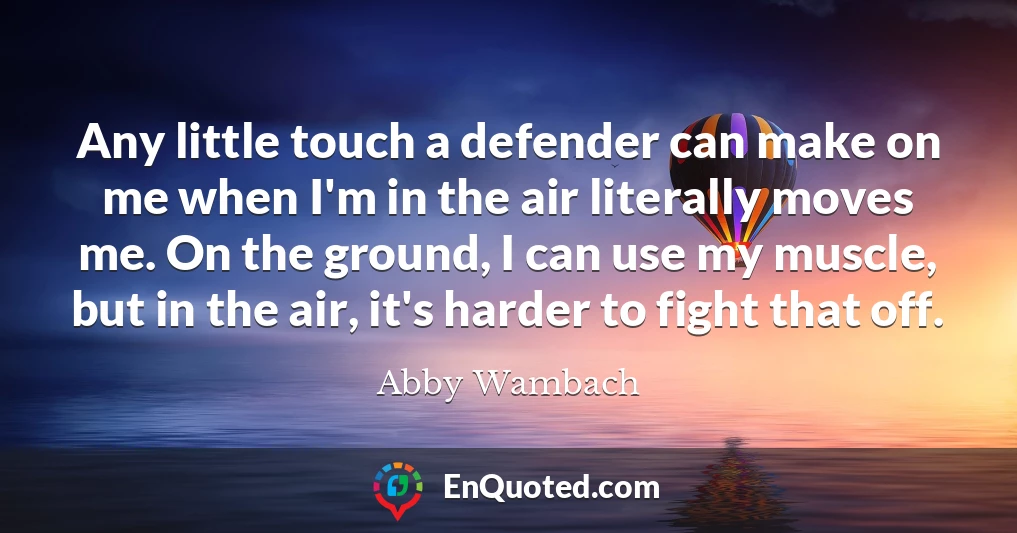 Any little touch a defender can make on me when I'm in the air literally moves me. On the ground, I can use my muscle, but in the air, it's harder to fight that off.
