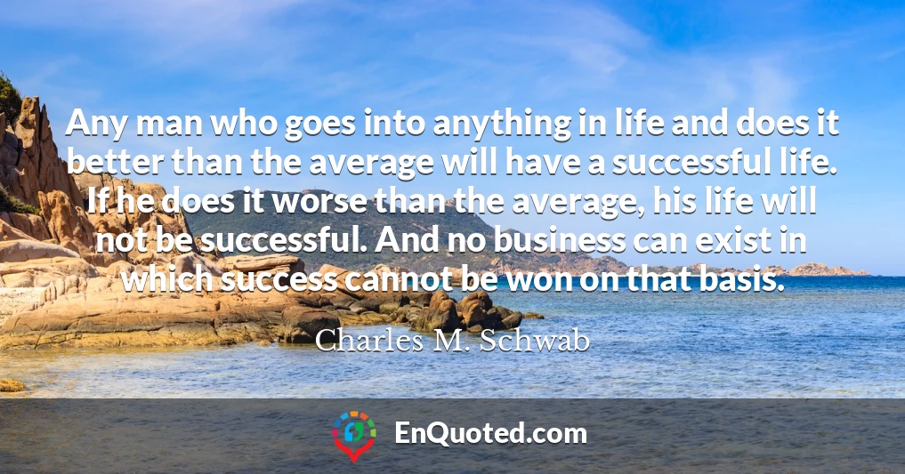 Any man who goes into anything in life and does it better than the average will have a successful life. If he does it worse than the average, his life will not be successful. And no business can exist in which success cannot be won on that basis.