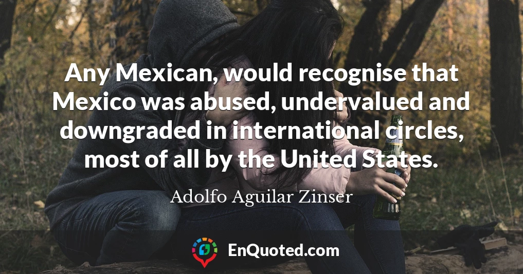 Any Mexican, would recognise that Mexico was abused, undervalued and downgraded in international circles, most of all by the United States.
