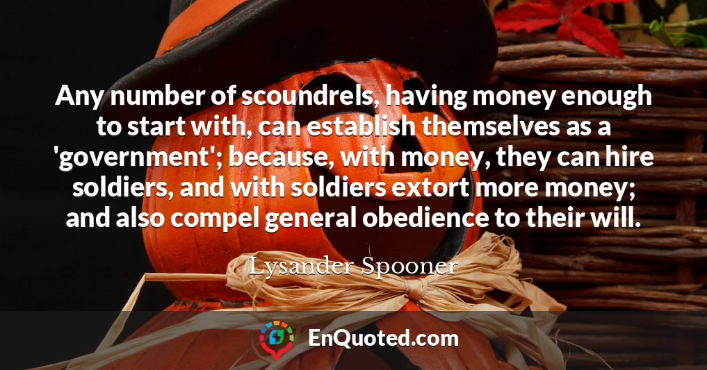 Any number of scoundrels, having money enough to start with, can establish themselves as a 'government'; because, with money, they can hire soldiers, and with soldiers extort more money; and also compel general obedience to their will.