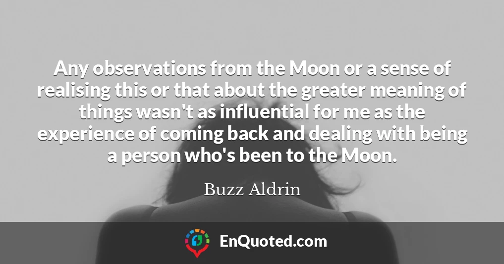 Any observations from the Moon or a sense of realising this or that about the greater meaning of things wasn't as influential for me as the experience of coming back and dealing with being a person who's been to the Moon.