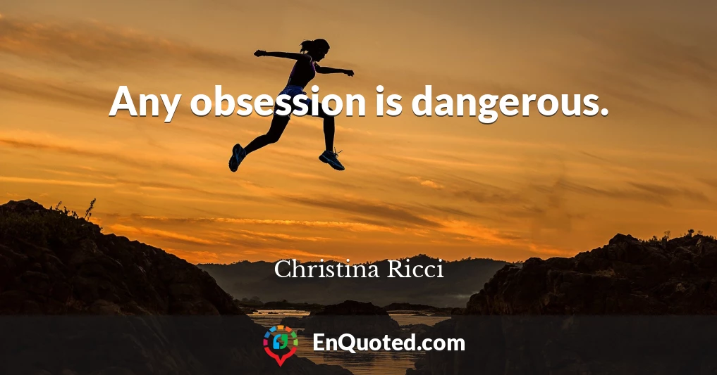 Any obsession is dangerous.