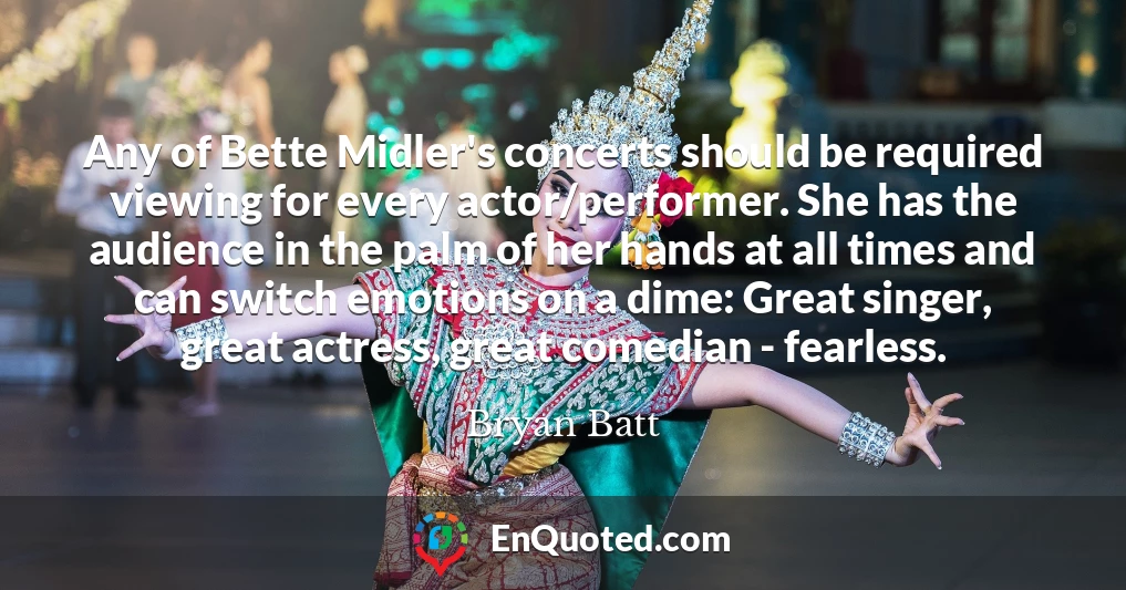 Any of Bette Midler's concerts should be required viewing for every actor/performer. She has the audience in the palm of her hands at all times and can switch emotions on a dime: Great singer, great actress, great comedian - fearless.
