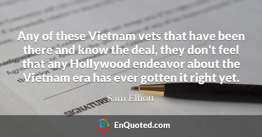 Any of these Vietnam vets that have been there and know the deal, they don't feel that any Hollywood endeavor about the Vietnam era has ever gotten it right yet.