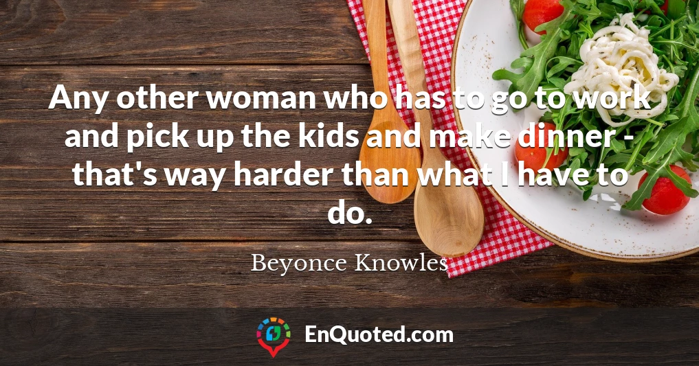 Any other woman who has to go to work and pick up the kids and make dinner - that's way harder than what I have to do.
