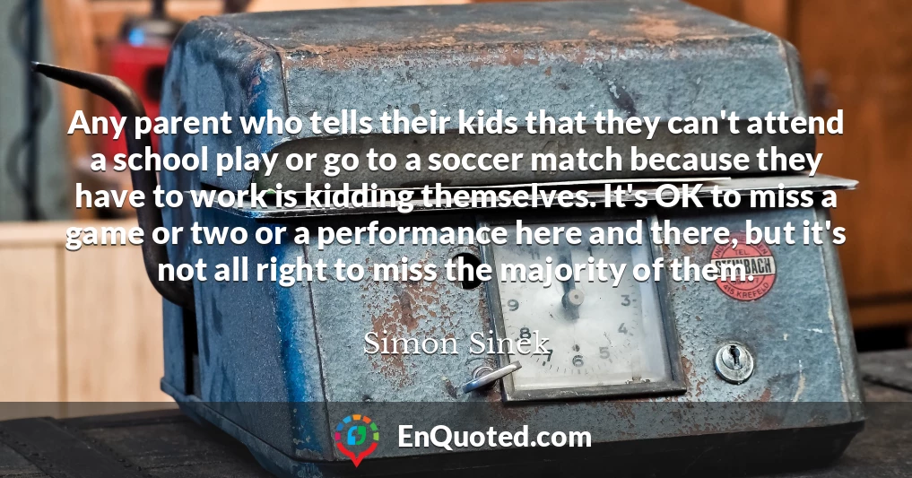 Any parent who tells their kids that they can't attend a school play or go to a soccer match because they have to work is kidding themselves. It's OK to miss a game or two or a performance here and there, but it's not all right to miss the majority of them.