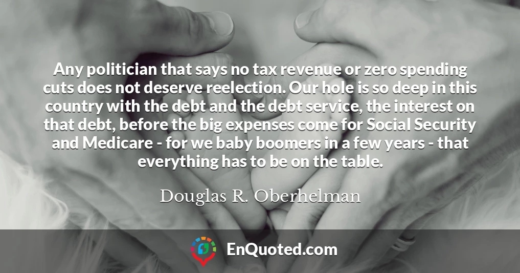 Any politician that says no tax revenue or zero spending cuts does not deserve reelection. Our hole is so deep in this country with the debt and the debt service, the interest on that debt, before the big expenses come for Social Security and Medicare - for we baby boomers in a few years - that everything has to be on the table.