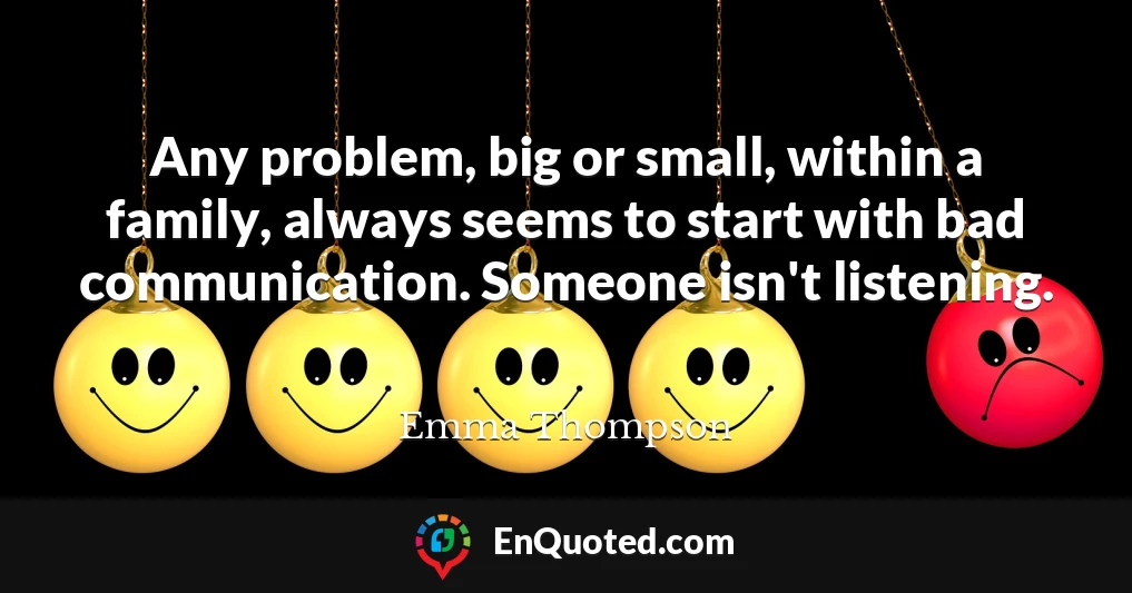 Any problem, big or small, within a family, always seems to start with bad communication. Someone isn't listening.