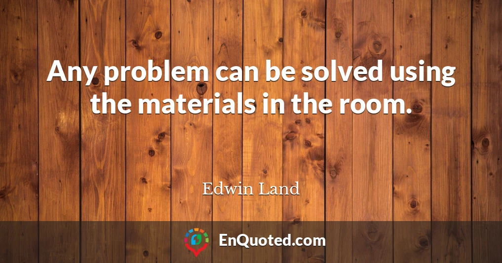 Any problem can be solved using the materials in the room.