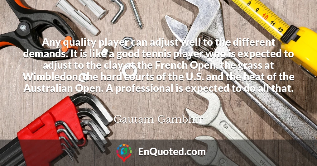 Any quality player can adjust well to the different demands. It is like a good tennis player who is expected to adjust to the clay at the French Open, the grass at Wimbledon, the hard courts of the U.S. and the heat of the Australian Open. A professional is expected to do all that.
