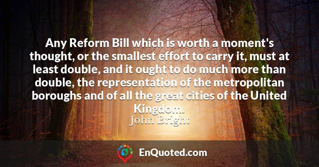 Any Reform Bill which is worth a moment's thought, or the smallest effort to carry it, must at least double, and it ought to do much more than double, the representation of the metropolitan boroughs and of all the great cities of the United Kingdom.