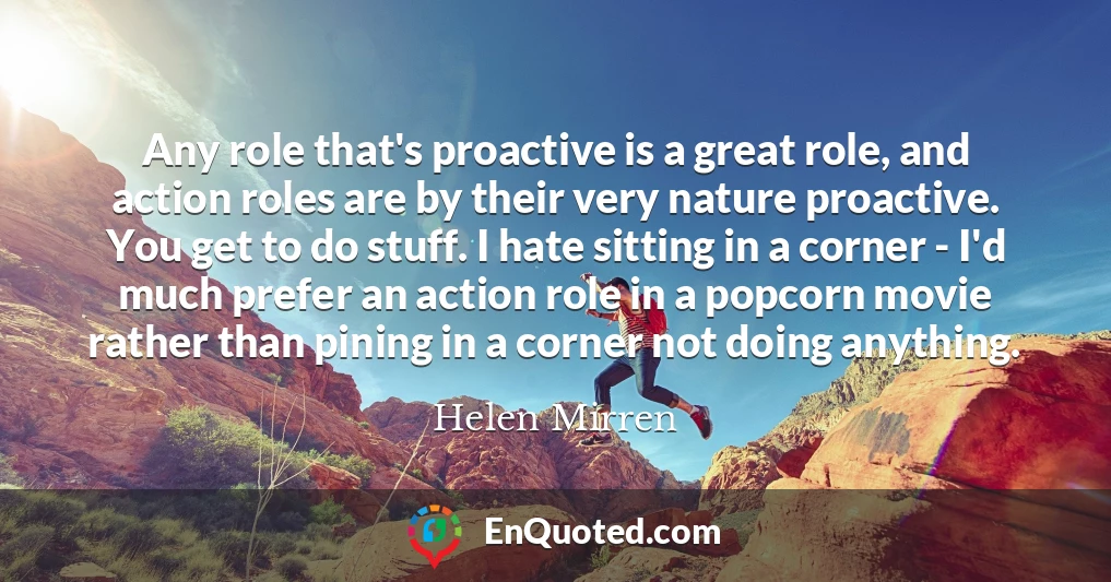 Any role that's proactive is a great role, and action roles are by their very nature proactive. You get to do stuff. I hate sitting in a corner - I'd much prefer an action role in a popcorn movie rather than pining in a corner not doing anything.