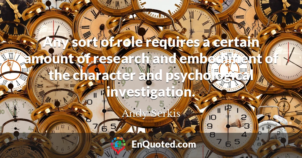 Any sort of role requires a certain amount of research and embodiment of the character and psychological investigation.